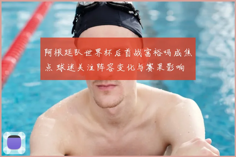 阿根廷队世界杯后首战富裕吗成焦点 球迷关注阵容变化与赛果影响