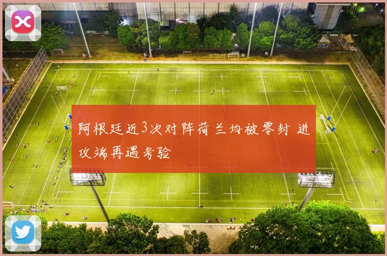 阿根廷近3次对阵荷兰均被零封 进攻端再遇考验