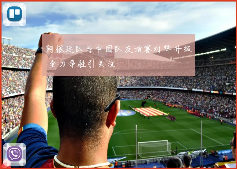 阿根廷队与中国队友谊赛对阵升级 全力争胜引关注
