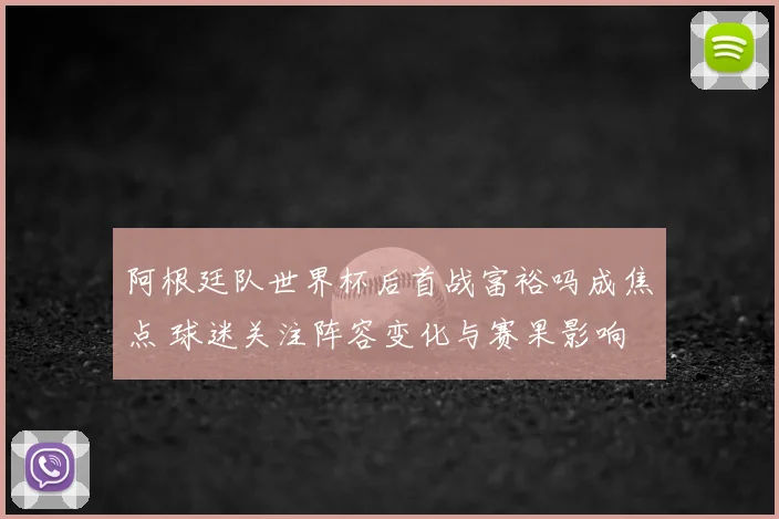 阿根廷队世界杯后首战富裕吗成焦点 球迷关注阵容变化与赛果影响