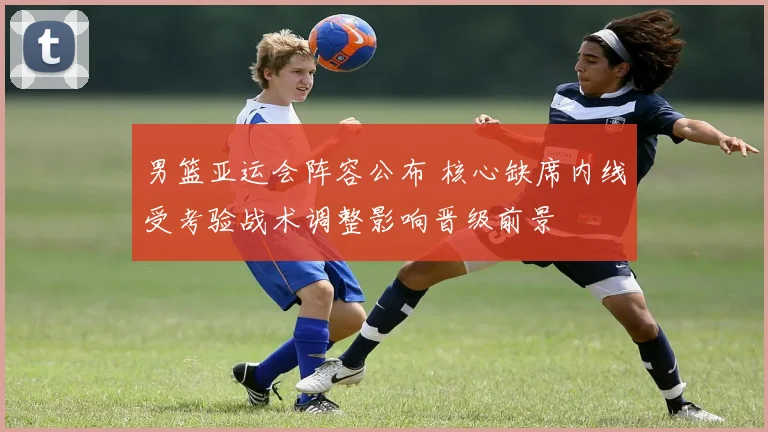 男篮亚运会阵容公布 核心缺席内线受考验战术调整影响晋级前景