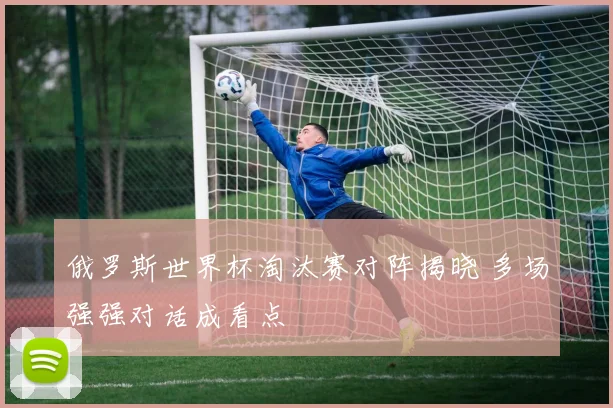 俄罗斯世界杯淘汰赛对阵揭晓 多场强强对话成看点