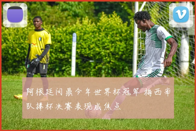 阿根廷问鼎今年世界杯冠军 梅西率队捧杯决赛表现成焦点