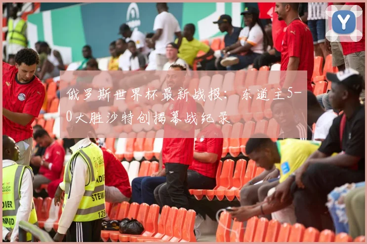 俄罗斯世界杯最新战报：东道主5-0大胜沙特创揭幕战纪录