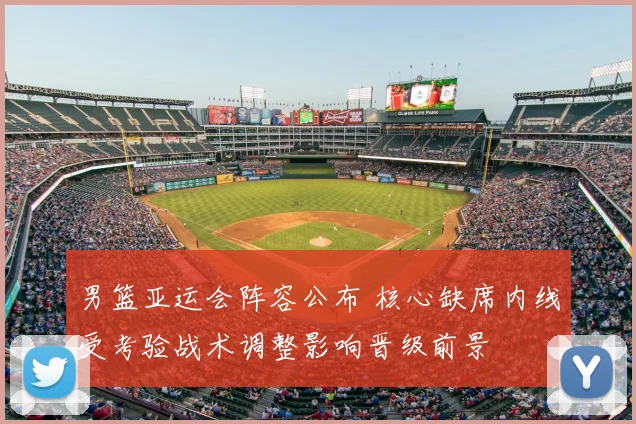 男篮亚运会阵容公布 核心缺席内线受考验战术调整影响晋级前景