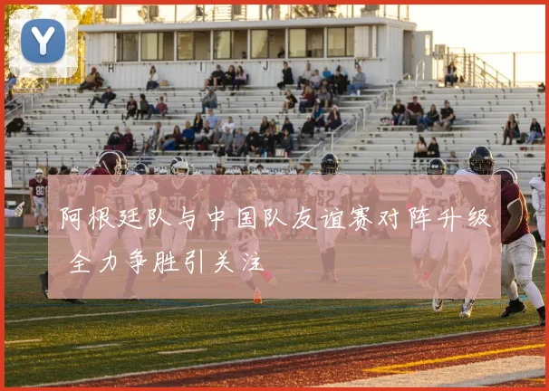 阿根廷队与中国队友谊赛对阵升级 全力争胜引关注