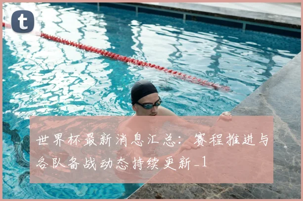世界杯最新消息汇总:赛程推进与各队备战动态持续更新_1