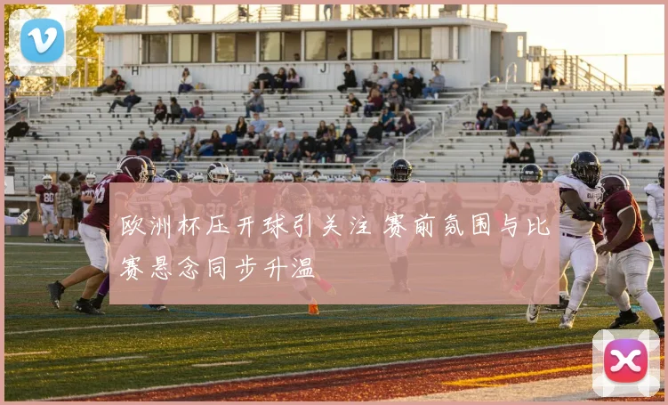 欧洲杯压开球引关注 赛前氛围与比赛悬念同步升温