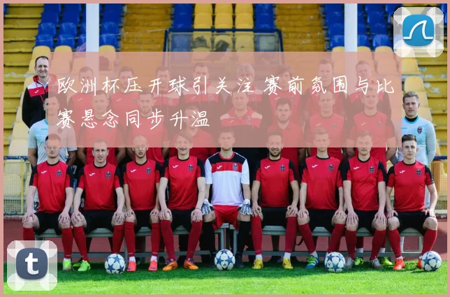欧洲杯压开球引关注 赛前氛围与比赛悬念同步升温