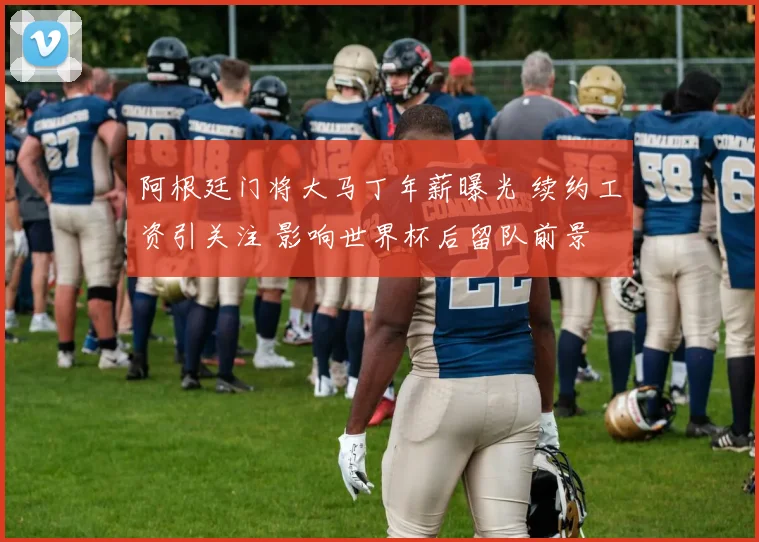 阿根廷门将大马丁年薪曝光 续约工资引关注 影响世界杯后留队前景