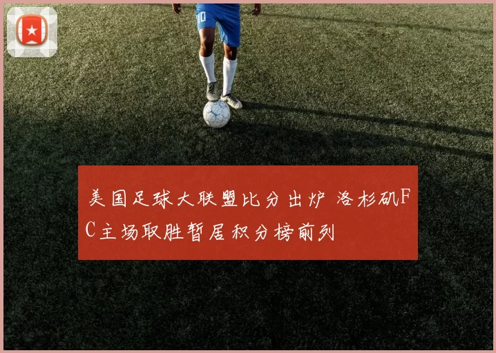 美国足球大联盟比分出炉 洛杉矶FC主场取胜暂居积分榜前列
