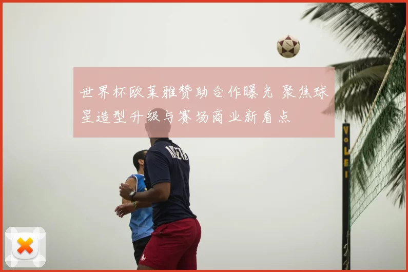 世界杯欧莱雅赞助合作曝光 聚焦球星造型升级与赛场商业新看点