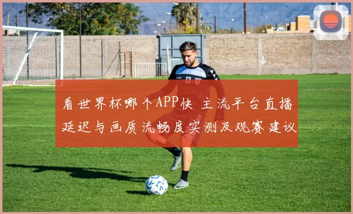 看世界杯哪个APP快 主流平台直播延迟与画质流畅度实测及观赛建议