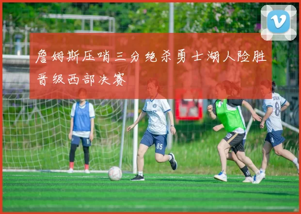 詹姆斯压哨三分绝杀勇士湖人险胜晋级西部决赛