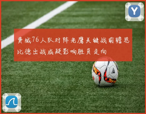 费城76人队对阵老鹰关键战前瞻恩比德出战成疑影响胜负走向