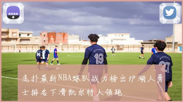 虎扑最新NBA球队战力榜出炉湖人勇士排名下滑凯尔特人领跑