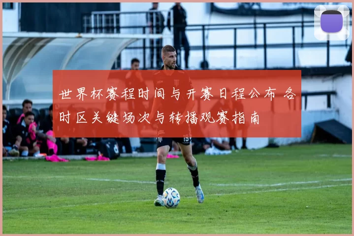 世界杯赛程时间与开赛日程公布 各时区关键场次与转播观赛指南
