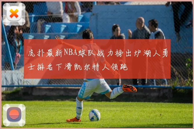 虎扑最新NBA球队战力榜出炉湖人勇士排名下滑凯尔特人领跑