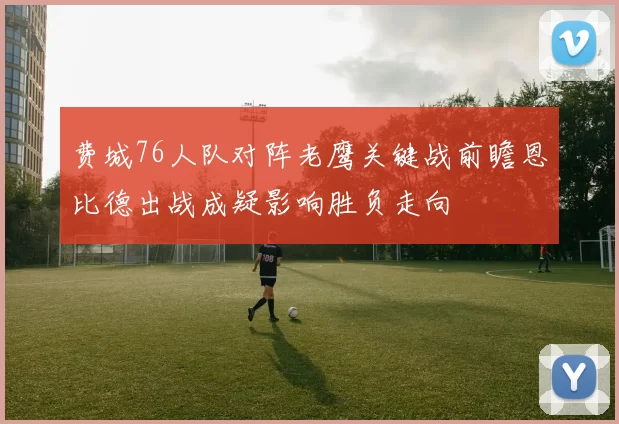 费城76人队对阵老鹰关键战前瞻恩比德出战成疑影响胜负走向
