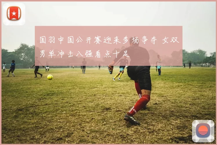 国羽中国公开赛迎来多场争夺 女双男单冲击八强看点十足