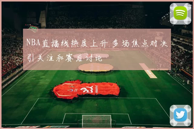 NBA直播线热度上升 多场焦点对决引关注和赛后讨论
