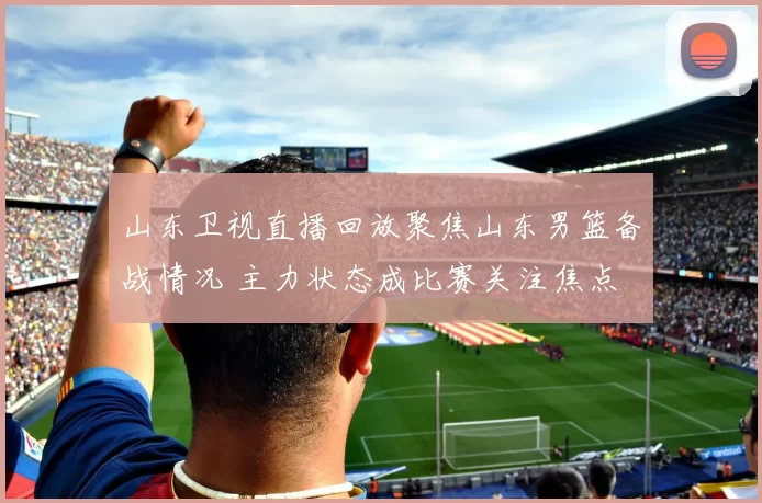 山东卫视直播回放聚焦山东男篮备战情况 主力状态成比赛关注焦点