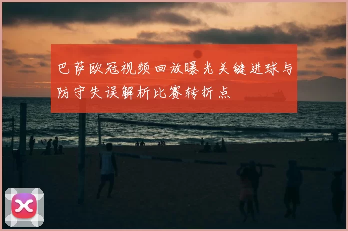 巴萨欧冠视频回放曝光关键进球与防守失误解析比赛转折点
