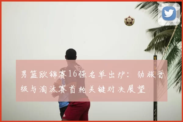 男篮欧锦赛16强名单出炉：劲旅晋级与淘汰赛首轮关键对决展望