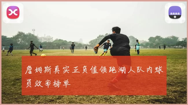 詹姆斯真实正负值领跑湖人队内球员效率榜单