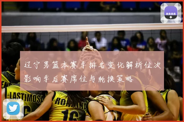 辽宁男篮本赛季排名变化解析位次影响季后赛席位与轮换策略