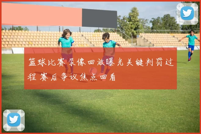 篮球比赛录像回放曝光关键判罚过程 赛后争议焦点回看