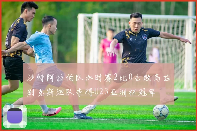 沙特阿拉伯队加时赛2比0击败乌兹别克斯坦队夺得U23亚洲杯冠军