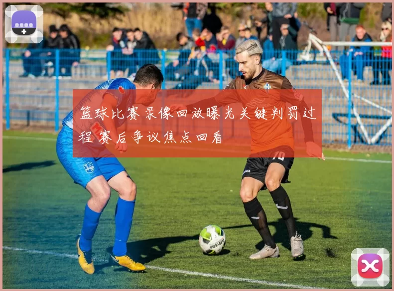 篮球比赛录像回放曝光关键判罚过程 赛后争议焦点回看